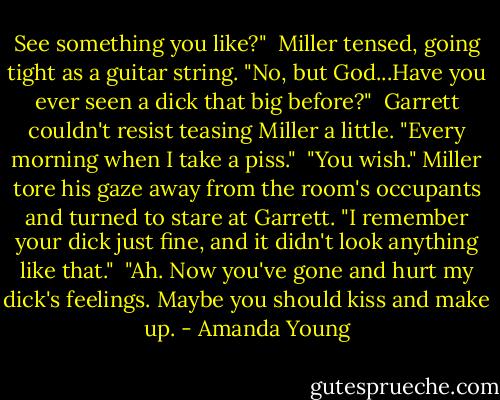 See something you like?"<br /><br />Miller tensed, going tight as a guitar string. "No, but God...Have you ever seen a dick that big before?"<br /><br />Garrett couldn't resist teasing Miller a little. "Every morning when I take a piss."<br /><br />"You wish." Miller tore his gaze away from the room's occupants and turned to stare at Garrett. "I remember your dick just fine, and it didn't look anything like that."<br /><br />"Ah. Now you've gone and hurt my dick's feelings. Maybe you should kiss and make up. - Amanda Young