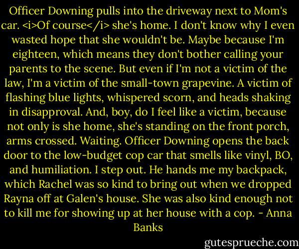 Officer Downing pulls into the driveway next to Mom's car. <i>Of course</i> she's home. I don't know why I even wasted hope that she wouldn't be. Maybe because I'm eighteen, which means they don't bother calling your parents to the scene. But even if I'm not a victim of the law, I'm a victim of the small-town grapevine. A victim of flashing blue lights, whispered scorn, and heads shaking in disapproval. And, boy, do I feel like a victim, because not only is she home, she's standing on the front porch, arms crossed. Waiting.<br />Officer Downing opens the back door to the low-budget cop car that smells like vinyl, BO, and humiliation. I step out. He hands me my backpack, which Rachel was so kind to bring out when we dropped Rayna off at Galen's house. She was also kind enough not to kill me for showing up at her house with a cop. - Anna Banks