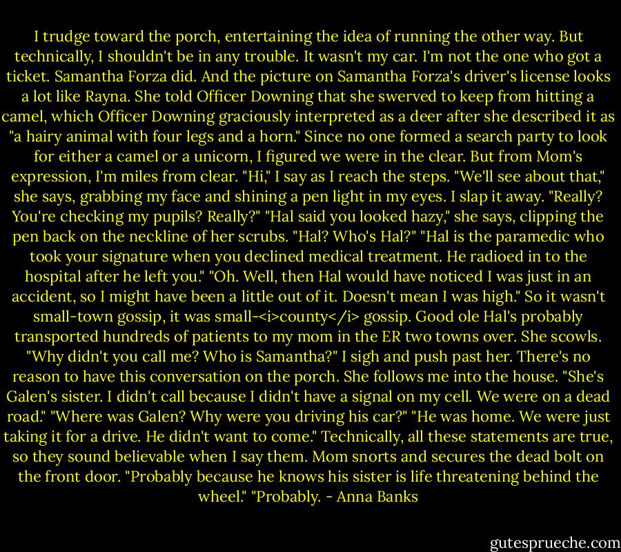 I trudge toward the porch, entertaining the idea of running the other way. But technically, I shouldn't be in any trouble. It wasn't my car. I'm not the one who got a ticket. Samantha Forza did. And the picture on Samantha Forza's driver's license looks a lot like Rayna. She told Officer Downing that she swerved to keep from hitting a camel, which Officer Downing graciously interpreted as a deer after she described it as "a hairy animal with four legs and a horn."<br />Since no one formed a search party to look for either a camel or a unicorn, I figured we were in the clear. But from Mom's expression, I'm miles from clear.<br />"Hi," I say as I reach the steps.<br />"We'll see about that," she says, grabbing my face and shining a pen light in my eyes.<br />I slap it away. "Really? You're checking my pupils? Really?"<br />"Hal said you looked hazy," she says, clipping the pen back on the neckline of her scrubs.<br />"Hal? Who's Hal?"<br />"Hal is the paramedic who took your signature when you declined medical treatment. He radioed in to the hospital after he left you."<br />"Oh. Well, then Hal would have noticed I was just in an accident, so I might have been a little out of it. Doesn't mean I was high." So it wasn't small-town gossip, it was small-<i>county</i> gossip. Good ole Hal's probably transported hundreds of patients to my mom in the ER two towns over.<br />She scowls. "Why didn't you call me? Who is Samantha?"<br />I sigh and push past her. There's no reason to have this conversation on the porch. She follows me into the house. "She's Galen's sister. I didn't call because I didn't have a signal on my cell. We were on a dead road."<br />"Where was Galen? Why were you driving his car?"<br />"He was home. We were just taking it for a drive. He didn't want to come." Technically, all these statements are true, so they sound believable when I say them.<br />Mom snorts and secures the dead bolt on the front door. "Probably because he knows his sister is life threatening behind the wheel."<br />"Probably. - Anna Banks