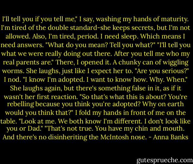 I'll tell you if you tell me," I say, washing my hands of maturity. I'm tired of the double standard-she keeps secrets, but I'm not allowed. Also, I'm tired, period. I need sleep. Which means I need answers.<br />"What do you mean? Tell you what?"<br />"I'll tell you what we were really doing out there. After you tell me who my real parents are." There, I opened it. A chunky can of wiggling worms.<br />She laughs, just like I expect her to. "Are you serious?"<br />I nod. "I know I'm adopted. I want to know how. Why. When."<br />She laughs again, but there's something false in it, as if it wasn't her first reaction. "So that's what this is about? You're rebelling because you think you're adopted? Why on earth would you think that?"<br />I fold my hands in front of me on the table. "Look at me. We both know I'm different. I don't look like you or Dad."<br />"That's not true. You have my chin and mouth. And there's no disinheriting the McIntosh nose. - Anna Banks
