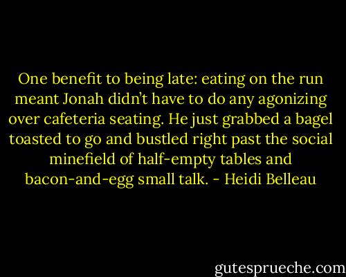 One benefit to being late: eating on the run meant Jonah didn’t have to do any agonizing over cafeteria seating. He just grabbed a bagel toasted to go and bustled right past the social minefield of half-empty tables and bacon-and-egg small talk. - Heidi Belleau