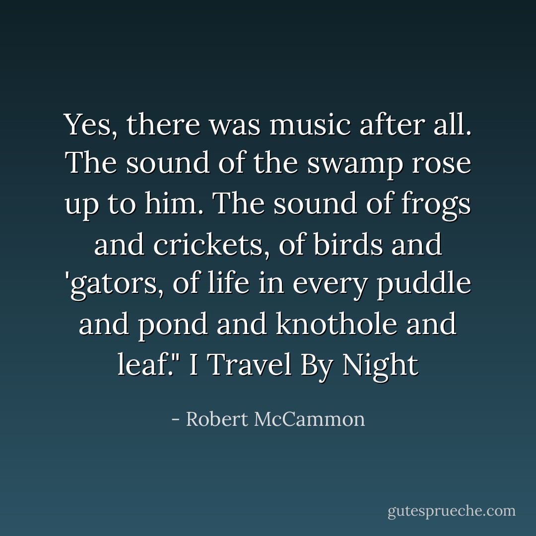 Yes, there was music after all. The sound of the swamp rose up to him. The sound of frogs and crickets, of birds and 'gators, of life in every puddle and pond and knothole and leaf." I Travel By Night - Robert McCammon
