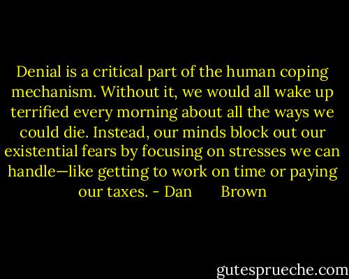 Denial is a critical part of the human coping mechanism. Without it, we would all wake up terrified every morning about all the ways we could die. Instead, our minds block out our existential fears by focusing on stresses we can handle—like getting to work on time or paying our taxes. - Dan       Brown
