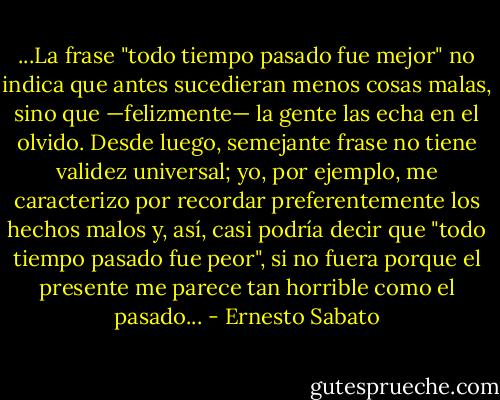 ...La frase "todo tiempo pasado fue mejor" no indica que antes sucedieran menos<br />cosas malas, sino que —felizmente— la gente las echa en el olvido. Desde luego, semejante frase no<br />tiene validez universal; yo, por ejemplo, me caracterizo por recordar preferentemente los hechos<br />malos y, así, casi podría decir que "todo tiempo pasado fue peor", si no fuera porque el presente me<br />parece tan horrible como el pasado... - Ernesto Sabato