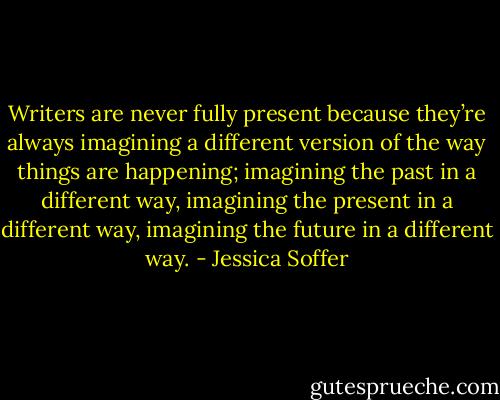 Writers are never fully present because they’re always imagining a different version of the way things are happening; imagining the past in a different way, imagining the present in a different way, imagining the future in a different way. - Jessica Soffer