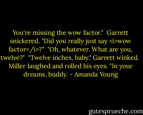 You're missing the wow factor."<br /><br />Garrett snickered. "Did you really just say <i>wow factor</i>?"<br /><br />"Oh, whatever. What are you, twelve?"<br /><br />"Twelve inches, baby." Garrett winked.<br /><br />Miller laughed and rolled his eyes. "In your dreams, buddy. - Amanda Young