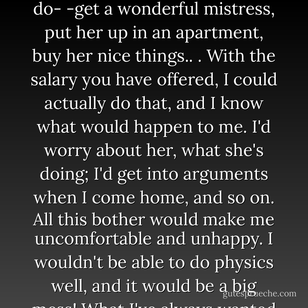After reading the salary, I've decided that I must refuse. The reason I have to refuse a salary like that is I would be able to do what I've always wanted to do- -get a wonderful mistress, put her up in an apartment, buy her nice things.. . With the salary you have offered, I could actually do that, and I know what would happen to me. I'd worry about her, what she's doing; I'd get into arguments when I come home, and so on. All this bother would make me uncomfortable and unhappy. I wouldn't be able to do physics well, and it would be a big mess! What I've always wanted to do would be bad for me, so I've decided that I can't accept your offer. - Richard P. Feynman