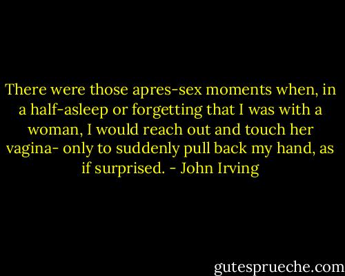 There were those apres-sex moments when, in a half-asleep or forgetting that I was with a woman, I would reach out and touch her vagina- only to suddenly pull back my hand, as if surprised. - John Irving