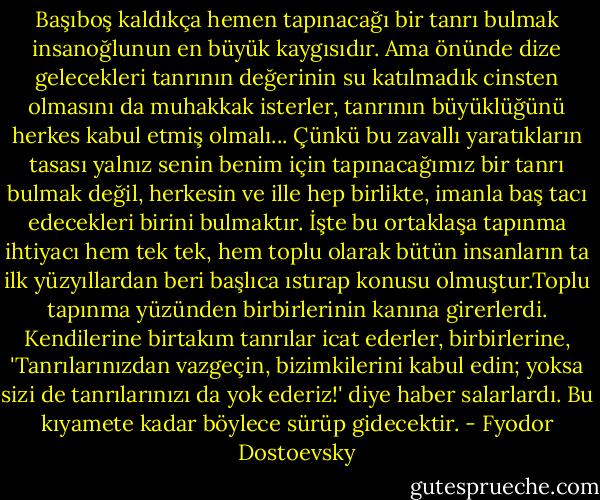 Başıboş kaldıkça hemen tapınacağı bir tanrı bulmak insanoğlunun en büyük kaygısıdır. Ama önünde dize gelecekleri tanrının değerinin su katılmadık cinsten olmasını da muhakkak isterler, tanrının büyüklüğünü herkes kabul etmiş olmalı... Çünkü bu zavallı yaratıkların tasası yalnız senin benim için tapınacağımız bir tanrı bulmak değil, herkesin ve ille hep birlikte, imanla baş tacı edecekleri birini bulmaktır. İşte bu ortaklaşa tapınma ihtiyacı hem tek tek, hem toplu olarak bütün insanların ta ilk yüzyıllardan beri başlıca ıstırap konusu olmuştur.Toplu tapınma yüzünden birbirlerinin kanına girerlerdi. Kendilerine birtakım tanrılar icat ederler, birbirlerine, 'Tanrılarınızdan vazgeçin, bizimkilerini kabul edin; yoksa sizi de tanrılarınızı da yok ederiz!' diye haber salarlardı. Bu kıyamete kadar böylece sürüp gidecektir. - Fyodor Dostoevsky