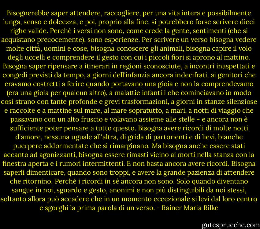 Bisognerebbe saper attendere, raccogliere, per una vita intera e possibilmente lunga, senso e dolcezza, e poi, proprio alla fine, si potrebbero forse scrivere dieci righe valide. Perché i versi non sono, come crede la gente, sentimenti (che si acquistano precocemente), sono esperienze. Per scrivere un verso bisogna vedere molte città, uomini e cose, bisogna conoscere gli animali, bisogna capire il volo degli uccelli e comprendere il gesto con cui i piccoli fiori si aprono al mattino. Bisogna saper ripensare a itinerari in regioni sconosciute, a incontri inaspettati e congedi previsti da tempo, a giorni dell'infanzia ancora indecifrati, ai genitori che eravamo costretti a ferire quando portavano una gioia e non la comprendevamo (era una gioia per qualcun altro), a malattie infantili che cominciavano in modo così strano con tante profonde e grevi trasformazioni, a giorni in stanze silenziose e raccolte e a mattine sul mare, al mare sopratutto, a mari, a notti di viaggio che passavano con un alto fruscio e volavano assieme alle stelle - e ancora non è sufficiente poter pensare a tutto questo. Bisogna avere ricordi di molte notti d'amore, nessuna uguale all'altra, di grida di partorienti e di lievi, bianche puerpere addormentate che si rimarginano. Ma bisogna anche essere stati accanto ad agonizzanti, bisogna essere rimasti vicino ai morti nella stanza con la finestra aperta e i rumori intermittenti. E non basta ancora avere ricordi. Bisogna saperli dimenticare, quando sono troppi, e avere la grande pazienza di attendere che ritornino. Perché i ricordi in sé ancora non sono. Solo quando diventano sangue in noi, sguardo e gesto, anonimi e non più distinguibili da noi stessi, soltanto allora può accadere che in un momento eccezionale si levi dal loro centro e sgorghi la prima parola di un verso. - Rainer Maria Rilke