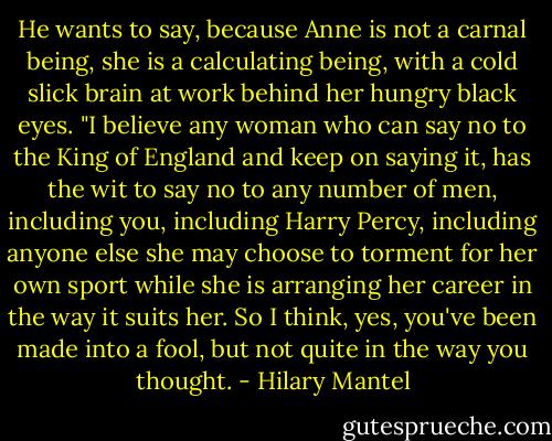 He wants to say, because Anne is not a carnal being, she is a calculating being, with a cold slick brain at work behind her hungry black eyes. "I believe any woman who can say no to the King of England and keep on saying it, has the wit to say no to any number of men, including you, including Harry Percy, including anyone else she may choose to torment for her own sport while she is arranging her career in the way it suits her. So I think, yes, you've been made into a fool, but not quite in the way you thought. - Hilary Mantel