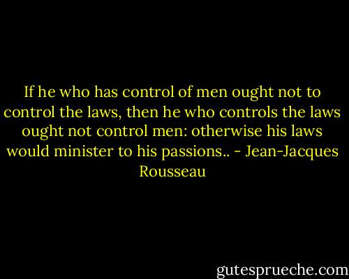 If he who has control of men ought not to control the laws, then he who controls the laws ought not control men: otherwise his laws would minister to his passions.. - Jean-Jacques Rousseau