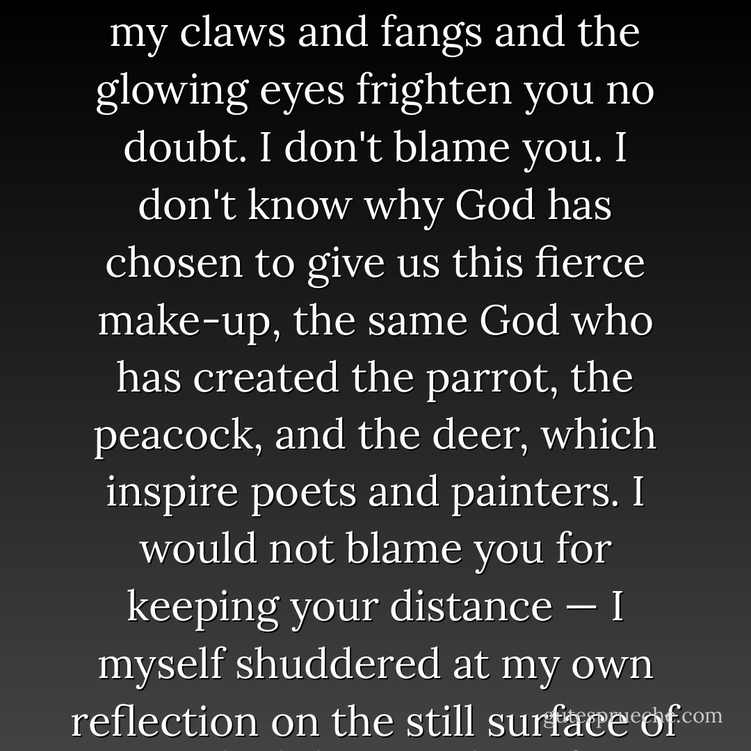 But if you could read my thoughts, you would be welcome to come in<br />and listen to the story of my life. At least, you could slip your arm through<br />the bars and touch me and I will hold out my forepaw to greet you, after<br />retracting my claws, of course. You are carried away by appearances - my<br />claws and fangs and the glowing eyes frighten you no doubt. I don't blame<br />you. I don't know why God has chosen to give us this fierce make-up, the<br />same God who has created the parrot, the peacock, and the deer, which<br />inspire poets and painters. I would not blame you for keeping your distance<br />— I myself shuddered at my own reflection on the still surface of a pond<br />while crouching for a drink of water, not when I was really a wild beast, but<br />after I came under the influence of my Master and learnt to question, 'Who<br />am I?' Don't laugh within yourself to hear me speak thus. I'll tell you about<br />my Master presently. - R.K. Narayan
