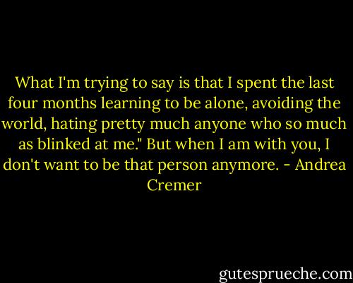 What I'm trying to say is that I spent the last four months learning to be alone, avoiding the world, hating pretty much anyone who so much as blinked at me." But when I am with you, I don't want to be that person anymore. - Andrea Cremer