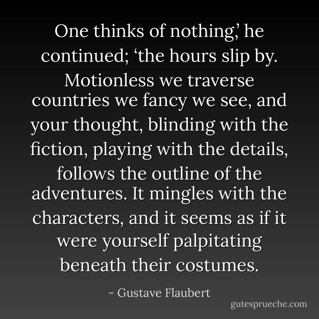 One thinks of nothing,’ he continued; ‘the hours slip by. Motionless we traverse countries we fancy we see, and your thought, blinding with the fiction, playing with the details, follows the outline of the adventures. It mingles with the characters, and it seems as if it were yourself palpitating beneath their costumes. - Gustave Flaubert