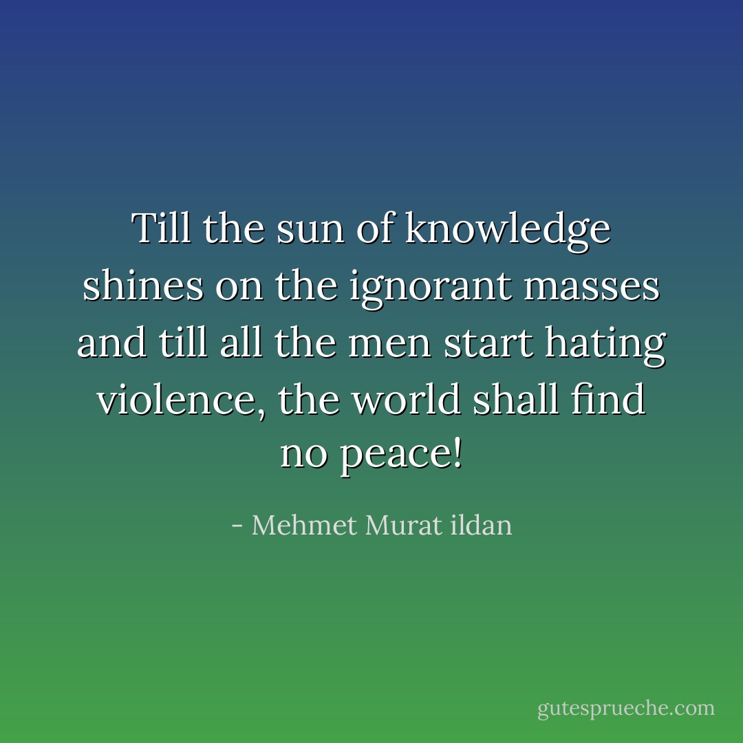 Till the sun of knowledge shines on the ignorant masses and till all the men start hating violence, the world shall find no peace! - Mehmet Murat ildan