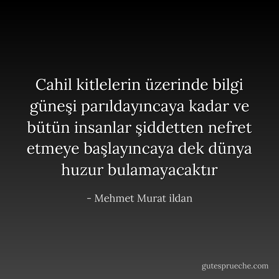 Cahil kitlelerin üzerinde bilgi güneşi parıldayıncaya kadar ve bütün insanlar şiddetten nefret etmeye başlayıncaya dek dünya huzur bulamayacaktır - Mehmet Murat ildan