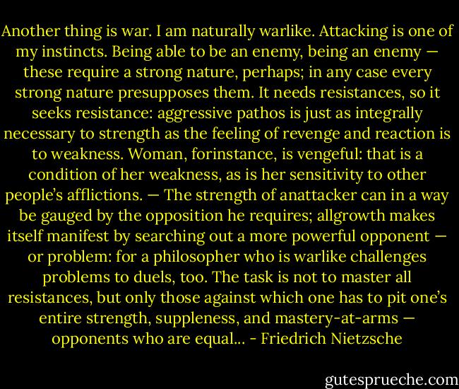 Another thing is war. I am naturally warlike. Attacking is one of my instincts. Being able to be an enemy, being an enemy — these require a strong nature, perhaps; in any case every strong nature presupposes them. It needs resistances, so it seeks resistance: aggressive pathos is just as integrally necessary to strength as the feeling of revenge and reaction is to weakness. Woman, forinstance, is vengeful: that is a condition of her weakness, as is her sensitivity to other people’s afﬂictions. — The strength of anattacker can in a way be gauged by the opposition he requires; allgrowth makes itself manifest by searching out a more powerful opponent — or problem: for a philosopher who is warlike challenges problems to duels, too. The task is not to master all resistances, but only those against which one has to pit one’s entire strength, suppleness, and mastery-at-arms — opponents who are equal... - Friedrich Nietzsche