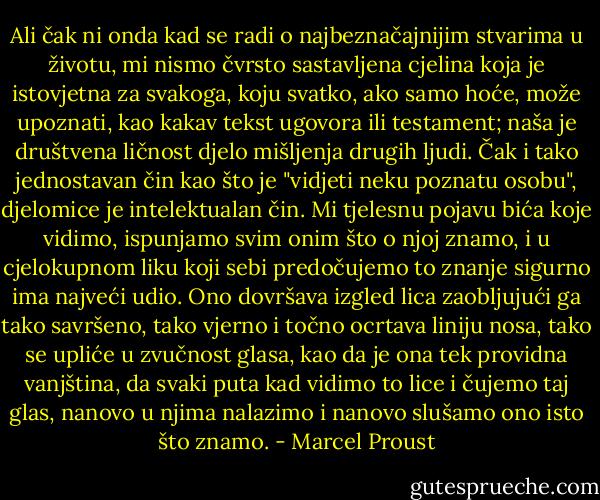 Ali čak ni onda kad se radi o najbeznačajnijim stvarima u životu, mi nismo čvrsto sastavljena cjelina koja je istovjetna za svakoga, koju svatko, ako samo hoće, može upoznati, kao kakav tekst ugovora ili testament; naša je društvena ličnost djelo mišljenja drugih ljudi. Čak i tako jednostavan čin kao što je "vidjeti neku poznatu osobu", djelomice je intelektualan čin. Mi tjelesnu pojavu bića koje vidimo, ispunjamo svim onim što o njoj znamo, i u cjelokupnom liku koji sebi predočujemo to znanje sigurno ima najveći udio. Ono dovršava izgled lica zaobljujući ga tako savršeno, tako vjerno i točno ocrtava liniju nosa, tako se upliće u zvučnost glasa, kao da je ona tek providna vanjština, da svaki puta kad vidimo to lice i čujemo taj glas, nanovo u njima nalazimo i nanovo slušamo ono isto što znamo. - Marcel Proust