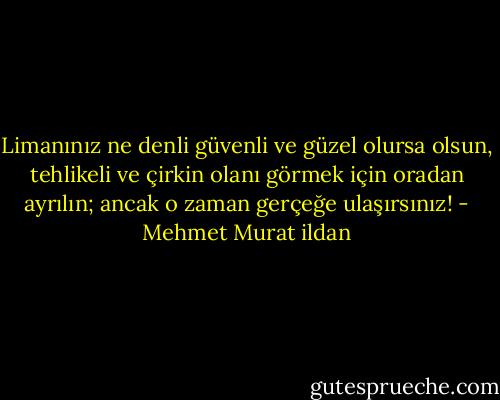 Limanınız ne denli güvenli ve güzel olursa olsun, tehlikeli ve çirkin olanı görmek için oradan ayrılın; ancak o zaman gerçeğe ulaşırsınız! - Mehmet Murat ildan