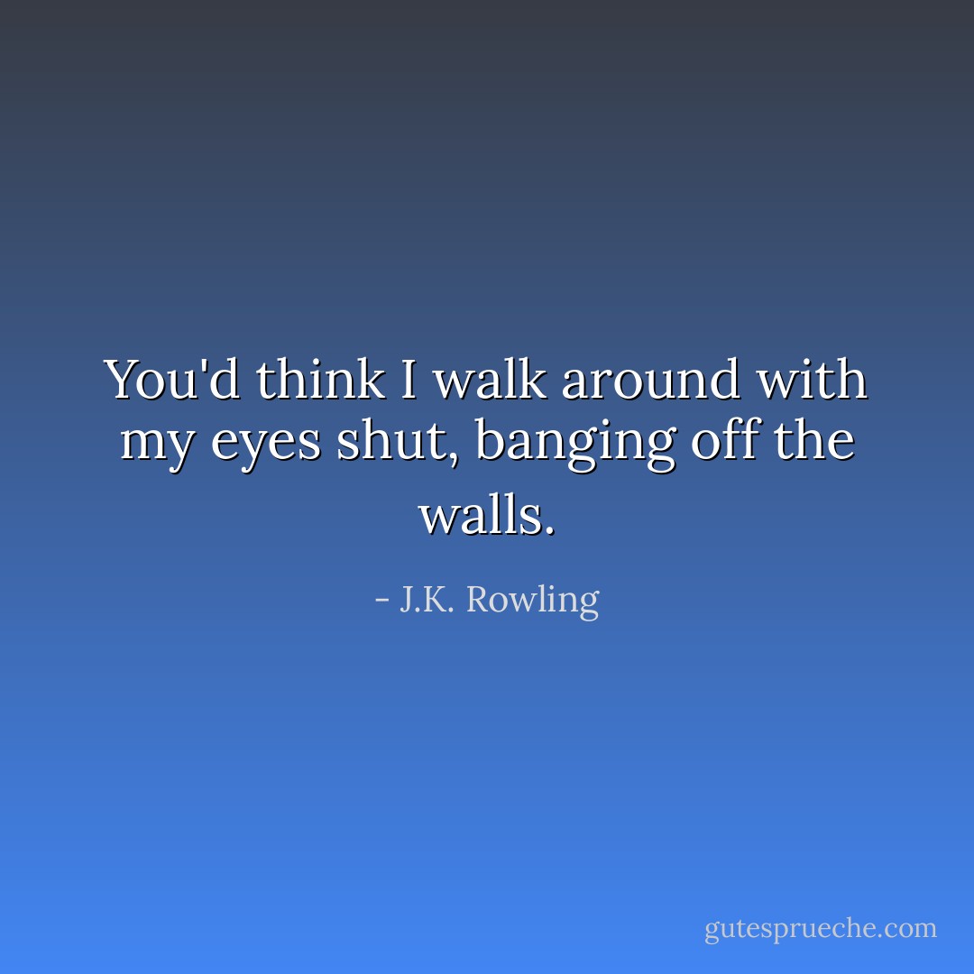 You'd think I walk around with my eyes shut, banging off the walls. - J.K. Rowling