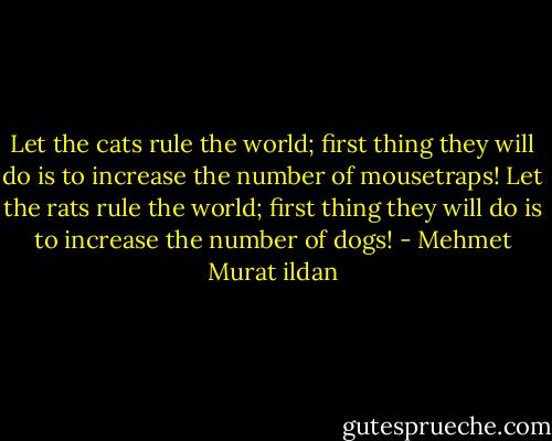 Let the cats rule the world; first thing they will do is to increase the number of mousetraps! Let the rats rule the world; first thing they will do is to increase the number of dogs! - Mehmet Murat ildan