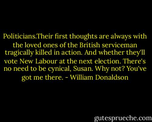Politicians.Their first thoughts are always with the loved ones of the British serviceman tragically killed in action.<br />And whether they'll vote New Labour at the next election.<br />There's no need to be cynical, Susan.<br />Why not?<br />You've got me there. - William Donaldson