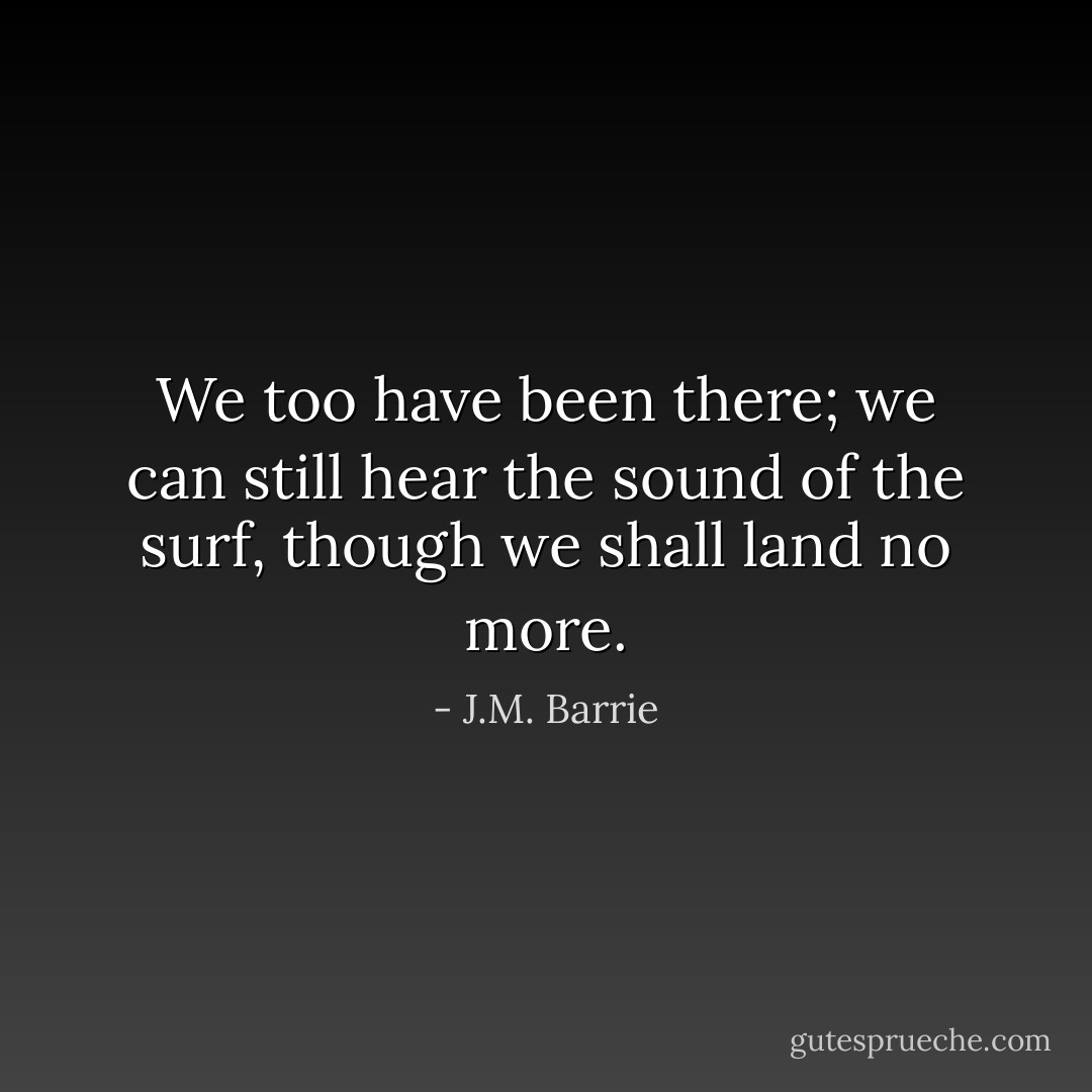 We too have been there; we can still hear the sound of the surf, though we shall land no more. - J.M. Barrie