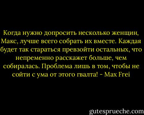 Когда нужно допросить несколько женщин, Макс, лучше всего собрать их вместе. Каждая будет так стараться превзойти остальных, что непременно расскажет больше, чем собиралась. Проблема лишь в том, чтобы не сойти с ума от этого гвалта! - Max Frei