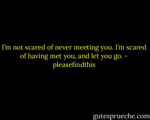 I’m not scared of never meeting you. I’m scared of having met you, and let you go. - pleasefindthis