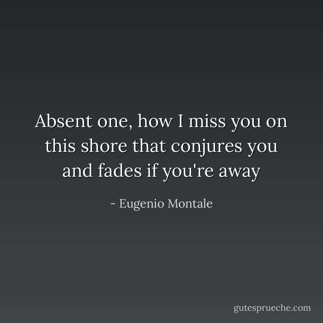 Absent one, how I miss you on this shore<br />that conjures you and fades if you're away - Eugenio Montale