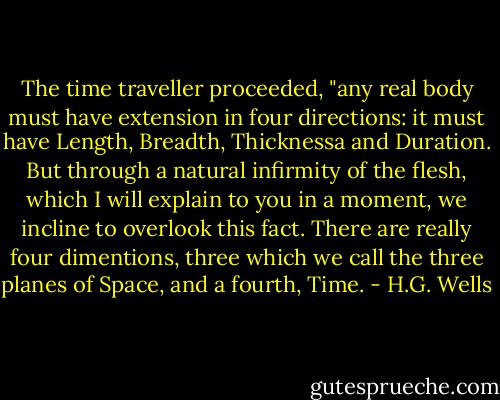 The time traveller proceeded, "any real body must have extension in four directions: it must have Length, Breadth, Thicknessa and Duration. But through a natural infirmity of the flesh, which I will explain to you in a moment, we incline to overlook this fact. There are really four dimentions, three which we call the three planes of Space, and a fourth, Time. - H.G. Wells