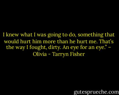 I knew what I was going to do, something that would hurt him more than he hurt me. That’s the way I fought, dirty. An eye for an eye.” – Olivia - Tarryn Fisher
