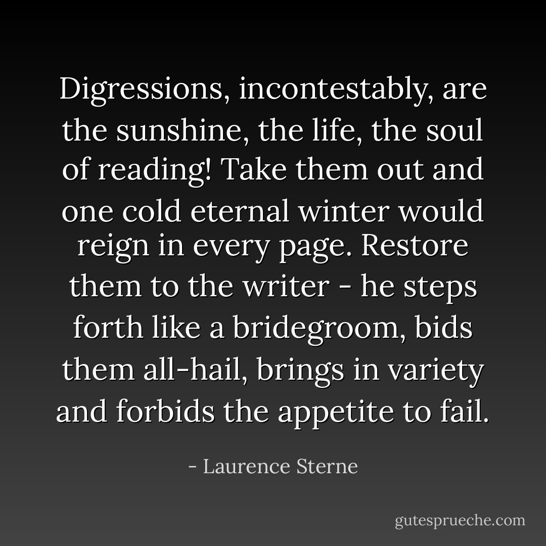 Digressions, incontestably, are the sunshine, the life, the soul of reading! Take them out and one cold eternal winter would reign in every page. Restore them to the writer - he steps forth like a bridegroom, bids them all-hail, brings in variety and forbids the appetite to fail. - Laurence Sterne