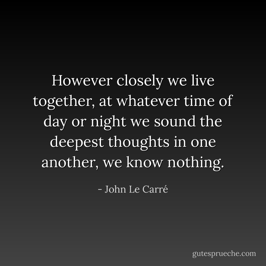 However closely we live together, at whatever time of day or night we sound the deepest thoughts in one another, we know nothing. - John Le Carré