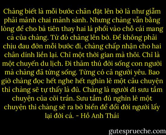 Chàng biết là mỗi bước chân đặt lên bờ là như giẫm phải mảnh chai mảnh sành. Nhưng chàng vẫn bằng lòng để cho bà tiên thay hai lá phổi vào chỗ cái mang cá của chàng. Từ đó chàng lên bờ. Để không phải chịu đau đớn mỗi bước đi, chàng chấp nhận cho hai chân dính liền lại. Chỉ một thời gian mà thôi. Chỉ là một chuyến du lịch. Đi thăm thú đời sống con người mà chàng đã từng sống. Từng có cả người yêu. Bao giờ chàng đọc hết nghe hết nghìn lẻ một câu chuyện thì chàng sẽ tự thấy là đủ. Chàng là người đi sưu tầm chuyện của cõi trần. Sưu tầm đủ nghìn lẻ một chuyện thì chàng sẽ ra bờ biển để đổi đời người lấy lại đời cá. - Hồ Anh Thái