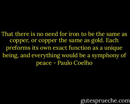 That there is no need for iron to be the same as copper, or copper the same as gold. Each preforms its own exact function as a unique being, and everything would be a symphony of peace - Paulo Coelho
