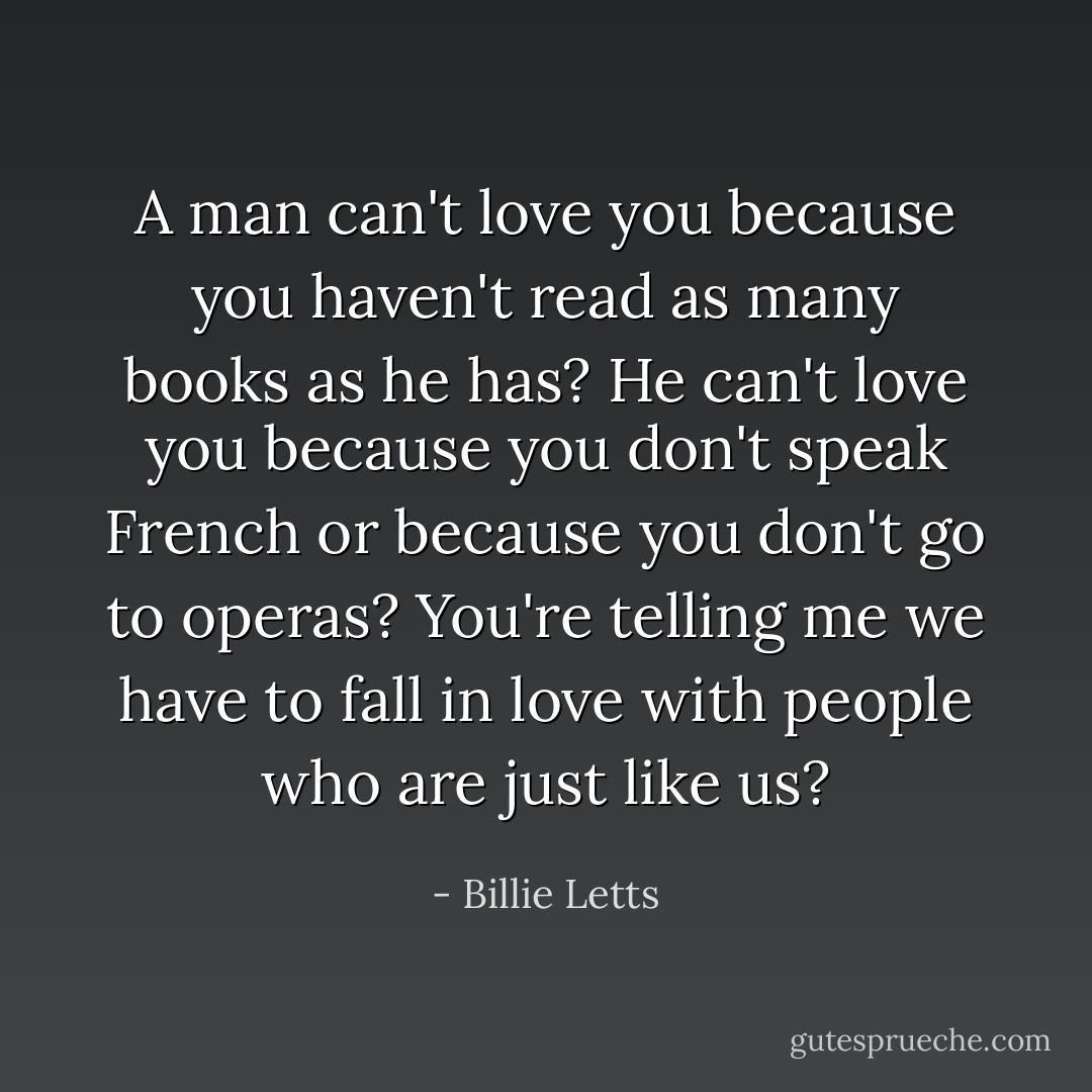 A man can't love you because you haven't read as many books as he has? He can't love you because you don't speak French or because you don't go to operas? You're telling me we have to fall in love with people who are just like us? - Billie Letts