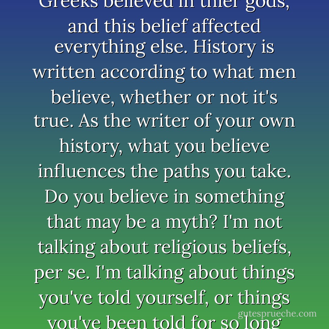 What we believe affects our choices, our actions, and subsequently, our lives. The Greeks believed in thier gods, and this belief affected everything else. History is written according to what men believe, whether or not it's true. As the writer of your own history, what you believe influences the paths you take. Do you believe in something that may be a myth? I'm not talking about religious beliefs, per se. I'm talking about things you've told yourself, or things you've been told for so long that you just assume that they are true. - Amy Harmon