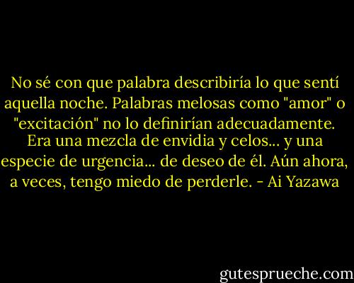No sé con que palabra describiría lo que sentí aquella noche. Palabras melosas como "amor" o "excitación" no lo definirían adecuadamente. Era una mezcla de envidia y celos... y una especie de urgencia... de deseo de él. Aún ahora, a veces, tengo miedo de perderle. - Ai Yazawa