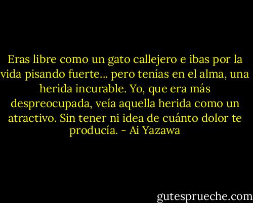 Eras libre como un gato callejero e ibas por la vida pisando fuerte... pero tenías en el alma, una herida incurable. Yo, que era más despreocupada, veía aquella herida como un atractivo. Sin tener ni idea de cuánto dolor te producía. - Ai Yazawa
