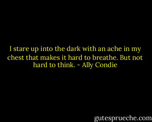 I stare up into the dark with an ache in my chest that makes it hard to breathe. But not hard to think. - Ally Condie