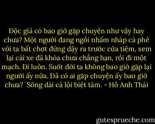 Độc giả có bao giờ gặp chuyện như vậy hay chưa? Một người đang ngồi nhấm nháp cà phê với ta bất chợt đứng dậy ra trước cửa tiệm, xem lại cái xe đã khóa chưa chẳng hạn, rồi đi một mạch. Đi luôn. Suốt đời ta không bao giờ gặp lại người ấy nữa. Đã có ai gặp chuyện ấy bao giờ chưa?<br /><br />Sông dài cá lội biệt tăm. - Hồ Anh Thái