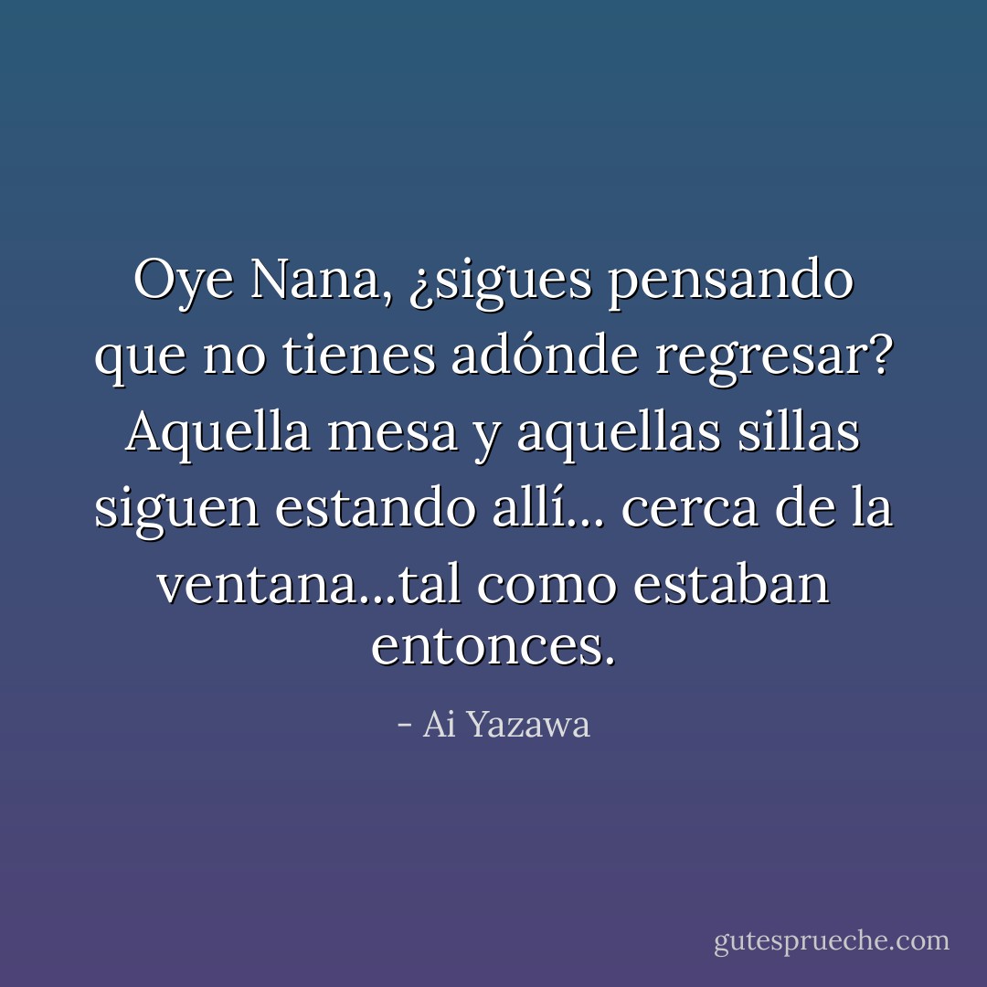Oye Nana, ¿sigues pensando que no tienes adónde regresar? Aquella mesa y aquellas sillas siguen estando allí... cerca de la ventana...tal como estaban entonces. - Ai Yazawa