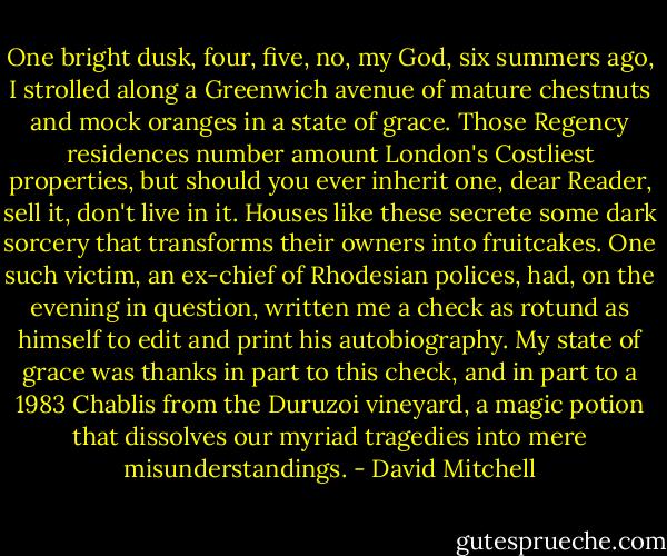 One bright dusk, four, five, no, my God, six summers ago, I strolled along a Greenwich avenue of mature chestnuts and mock oranges in a state of grace. Those Regency residences number amount London's Costliest properties, but should you ever inherit one, dear Reader, sell it, don't live in it. Houses like these secrete some dark sorcery that transforms their owners into fruitcakes. One such victim, an ex-chief of Rhodesian polices, had, on the evening in question, written me a check as rotund as himself to edit and print his autobiography. My state of grace was thanks in part to this check, and in part to a 1983 Chablis from the Duruzoi vineyard, a magic potion that dissolves our myriad tragedies into mere misunderstandings. - David Mitchell