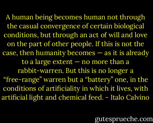 A human being becomes human not through the casual convergence of certain biological conditions, but through an act of will and love on the part of other people. If this is not the case, then humanity becomes — as it is already to a large extent — no more than a rabbit-warren. But this is no longer a “free-range” warren but a “battery” one, in the conditions of artificiality in which it lives, with artificial light and chemical feed. - Italo Calvino