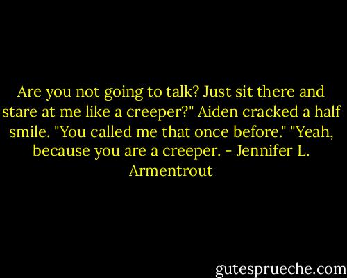 Are you not going to talk? Just sit there and stare at me like a creeper?"<br />Aiden cracked a half smile. "You called me that once before."<br />"Yeah, because you are a creeper. - Jennifer L. Armentrout