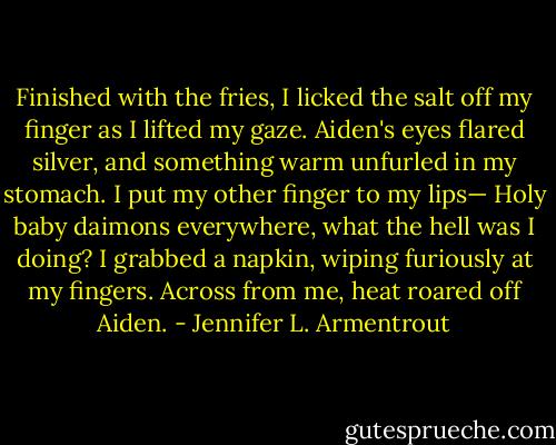Finished with the fries, I licked the salt off my finger as I lifted my gaze.<br />Aiden's eyes flared silver, and something warm unfurled in my stomach. I put my other finger to my lips—<br />Holy baby daimons everywhere, what the hell was I doing? I grabbed a napkin, wiping furiously at my fingers. Across from me, heat roared off Aiden. - Jennifer L. Armentrout