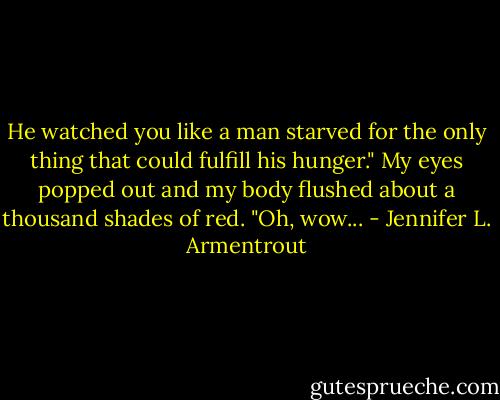 He watched you like a man starved for the only thing that could fulfill his hunger."<br />My eyes popped out and my body flushed about a thousand shades of red. "Oh, wow... - Jennifer L. Armentrout