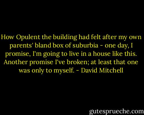 How Opulent the building had felt after my own parents' bland box of suburbia - one day, I promise, I'm going to live in a house like this. Another promise I've broken; at least that one was only to myself. - David Mitchell